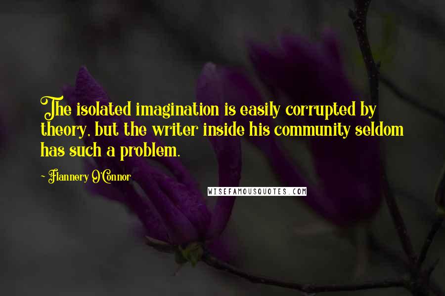 Flannery O'Connor Quotes: The isolated imagination is easily corrupted by theory, but the writer inside his community seldom has such a problem.