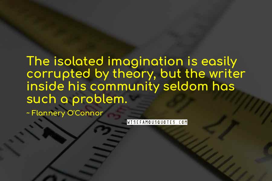 Flannery O'Connor Quotes: The isolated imagination is easily corrupted by theory, but the writer inside his community seldom has such a problem.