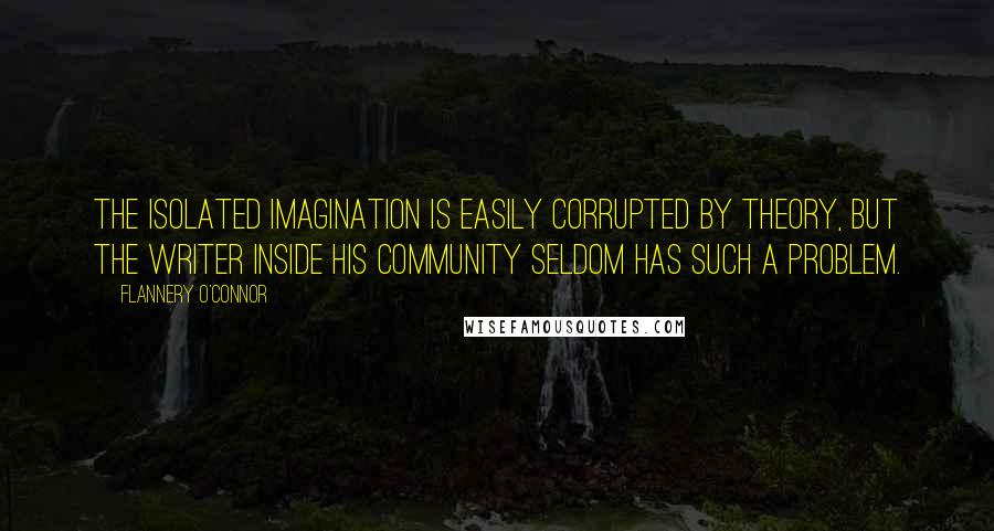 Flannery O'Connor Quotes: The isolated imagination is easily corrupted by theory, but the writer inside his community seldom has such a problem.