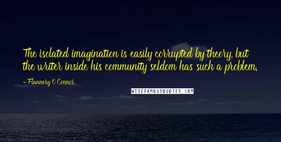 Flannery O'Connor Quotes: The isolated imagination is easily corrupted by theory, but the writer inside his community seldom has such a problem.