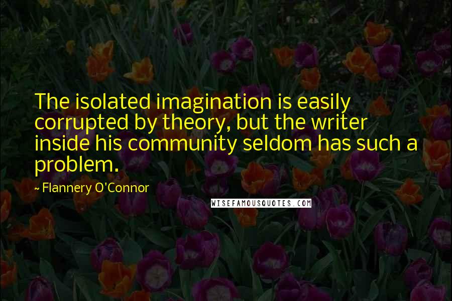 Flannery O'Connor Quotes: The isolated imagination is easily corrupted by theory, but the writer inside his community seldom has such a problem.