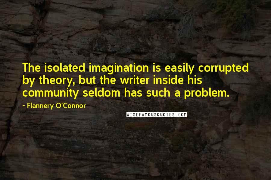 Flannery O'Connor Quotes: The isolated imagination is easily corrupted by theory, but the writer inside his community seldom has such a problem.