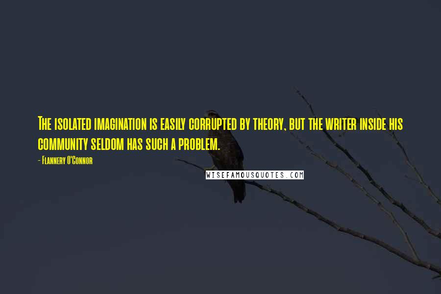 Flannery O'Connor Quotes: The isolated imagination is easily corrupted by theory, but the writer inside his community seldom has such a problem.