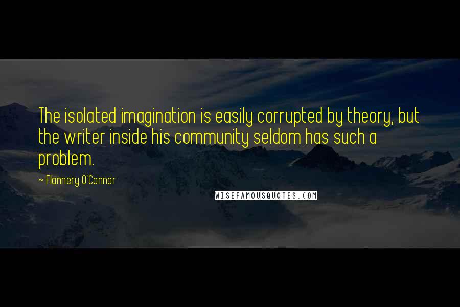 Flannery O'Connor Quotes: The isolated imagination is easily corrupted by theory, but the writer inside his community seldom has such a problem.