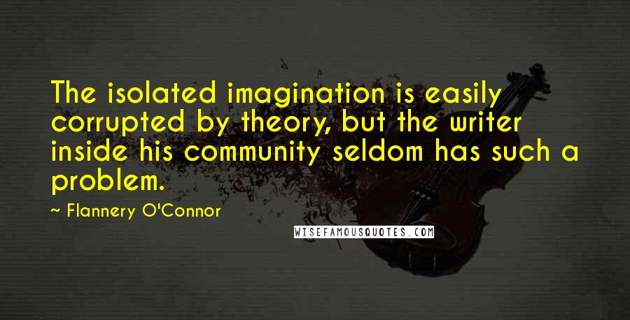 Flannery O'Connor Quotes: The isolated imagination is easily corrupted by theory, but the writer inside his community seldom has such a problem.