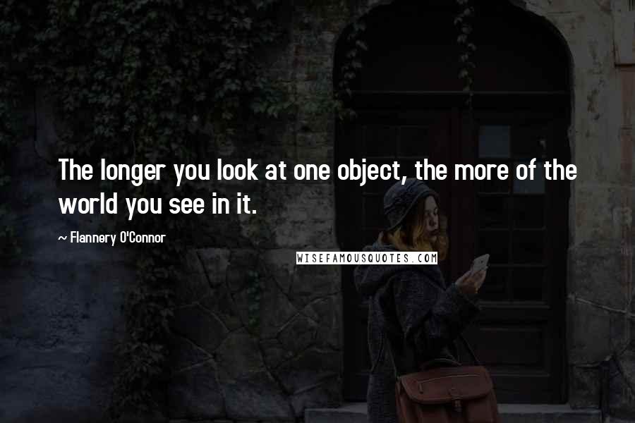 Flannery O'Connor Quotes: The longer you look at one object, the more of the world you see in it.