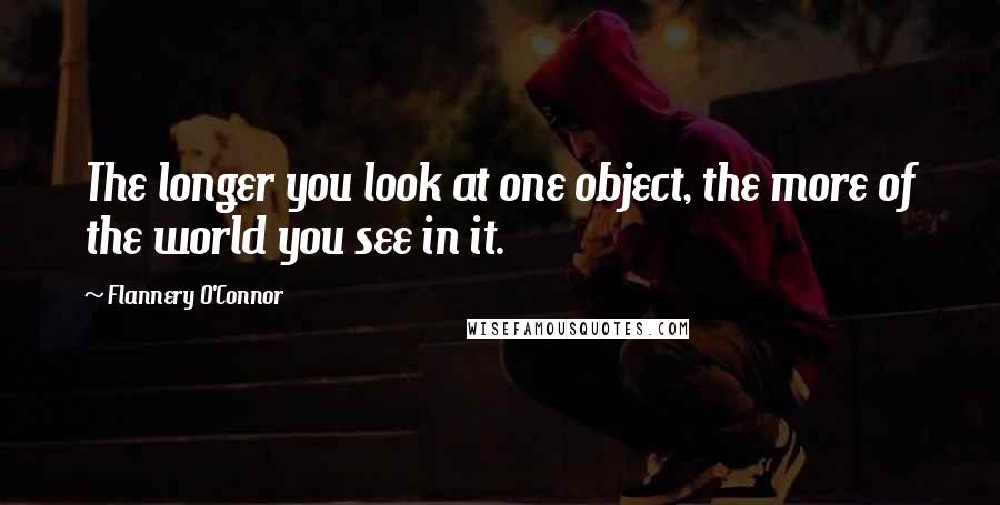 Flannery O'Connor Quotes: The longer you look at one object, the more of the world you see in it.