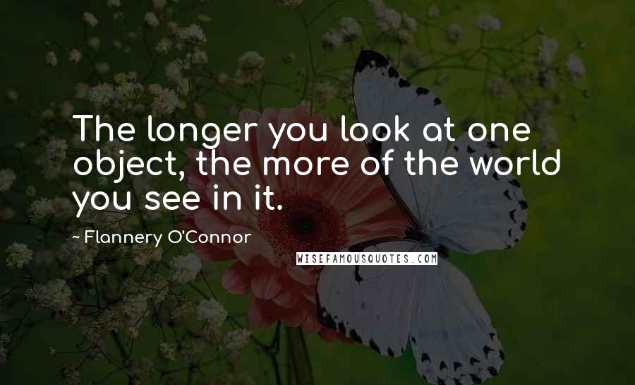 Flannery O'Connor Quotes: The longer you look at one object, the more of the world you see in it.