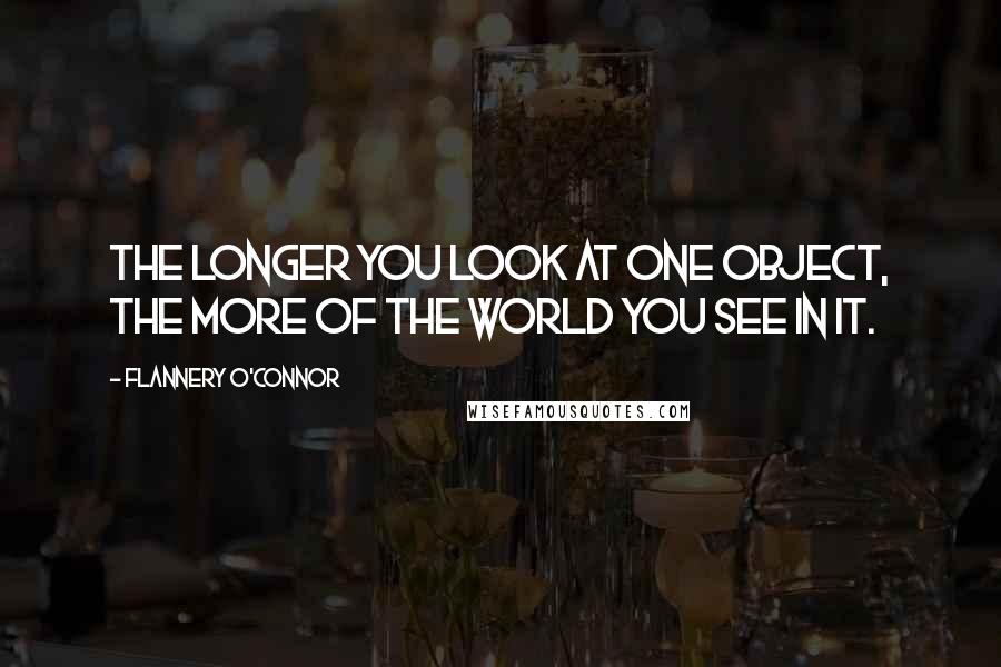 Flannery O'Connor Quotes: The longer you look at one object, the more of the world you see in it.