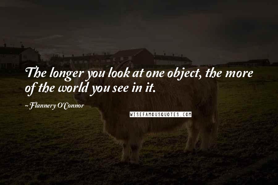 Flannery O'Connor Quotes: The longer you look at one object, the more of the world you see in it.