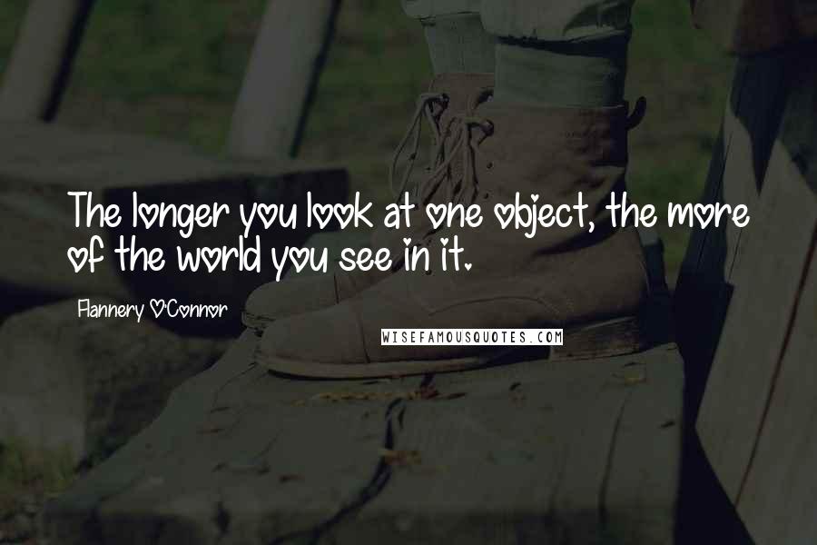 Flannery O'Connor Quotes: The longer you look at one object, the more of the world you see in it.