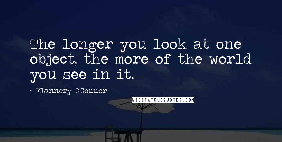 Flannery O'Connor Quotes: The longer you look at one object, the more of the world you see in it.