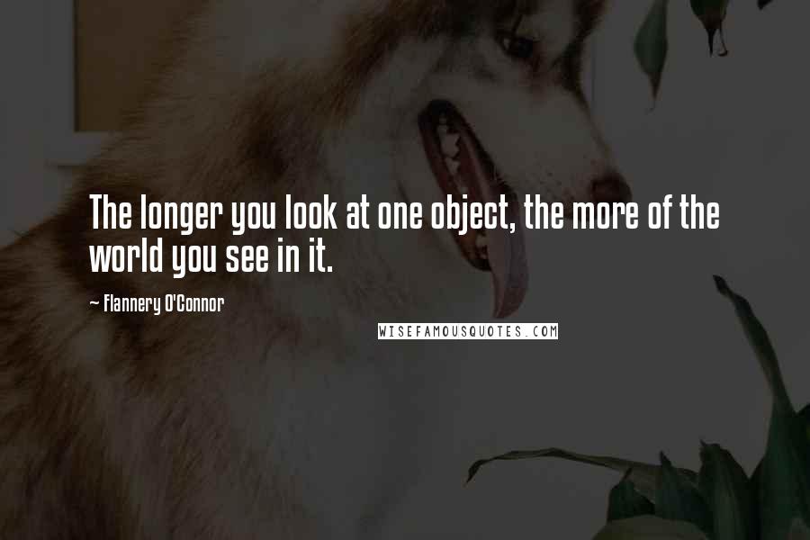 Flannery O'Connor Quotes: The longer you look at one object, the more of the world you see in it.