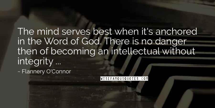 Flannery O'Connor Quotes: The mind serves best when it's anchored in the Word of God. There is no danger then of becoming an intellectual without integrity ...