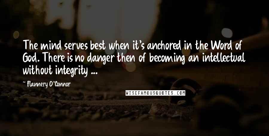 Flannery O'Connor Quotes: The mind serves best when it's anchored in the Word of God. There is no danger then of becoming an intellectual without integrity ...