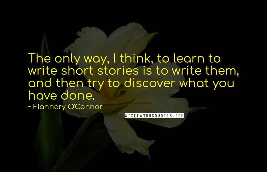 Flannery O'Connor Quotes: The only way, I think, to learn to write short stories is to write them, and then try to discover what you have done.