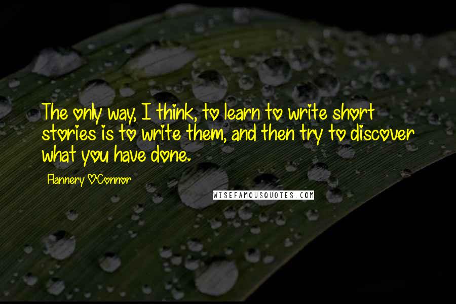 Flannery O'Connor Quotes: The only way, I think, to learn to write short stories is to write them, and then try to discover what you have done.