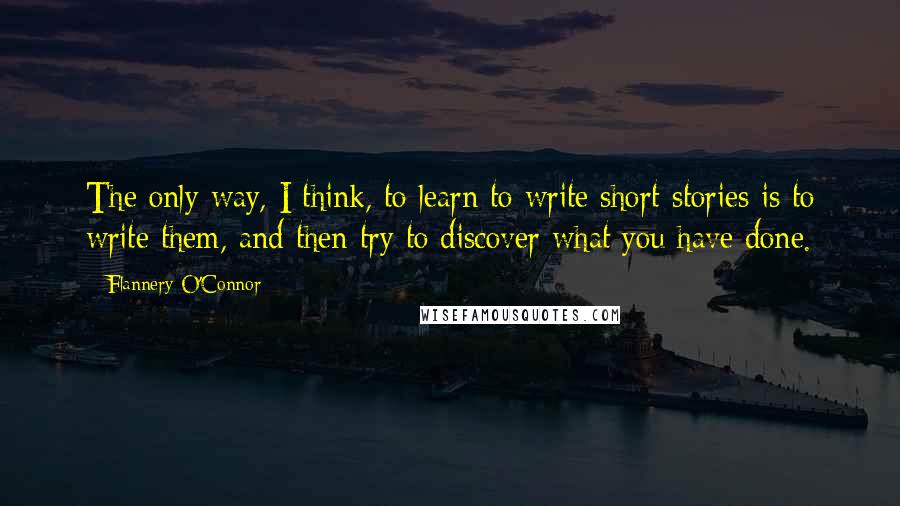 Flannery O'Connor Quotes: The only way, I think, to learn to write short stories is to write them, and then try to discover what you have done.