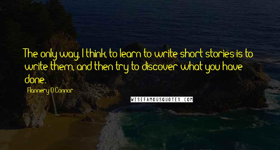 Flannery O'Connor Quotes: The only way, I think, to learn to write short stories is to write them, and then try to discover what you have done.