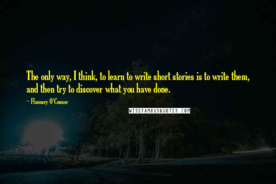 Flannery O'Connor Quotes: The only way, I think, to learn to write short stories is to write them, and then try to discover what you have done.