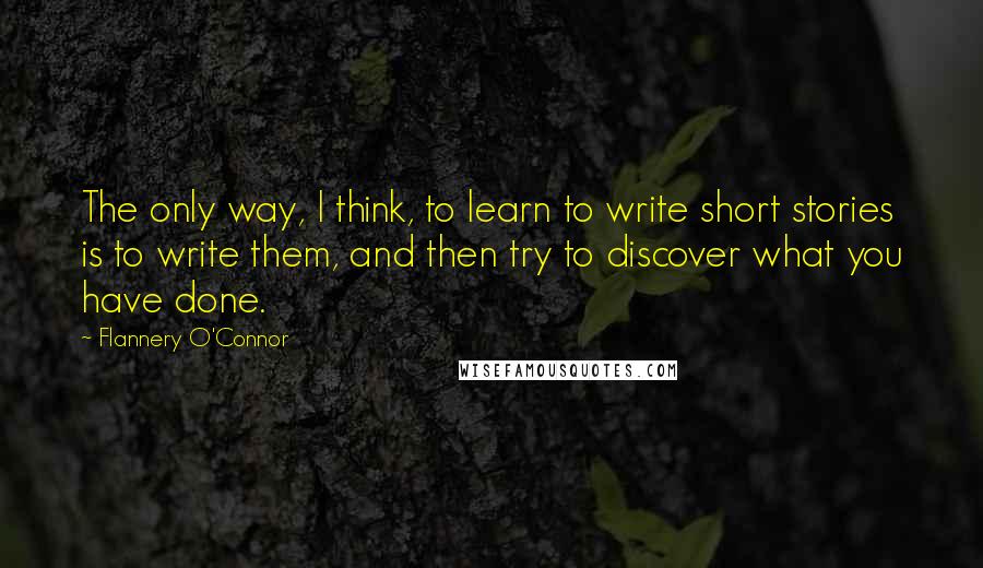 Flannery O'Connor Quotes: The only way, I think, to learn to write short stories is to write them, and then try to discover what you have done.