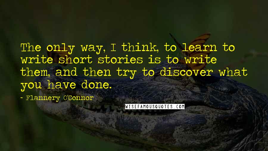 Flannery O'Connor Quotes: The only way, I think, to learn to write short stories is to write them, and then try to discover what you have done.