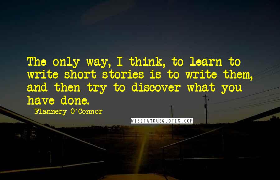Flannery O'Connor Quotes: The only way, I think, to learn to write short stories is to write them, and then try to discover what you have done.