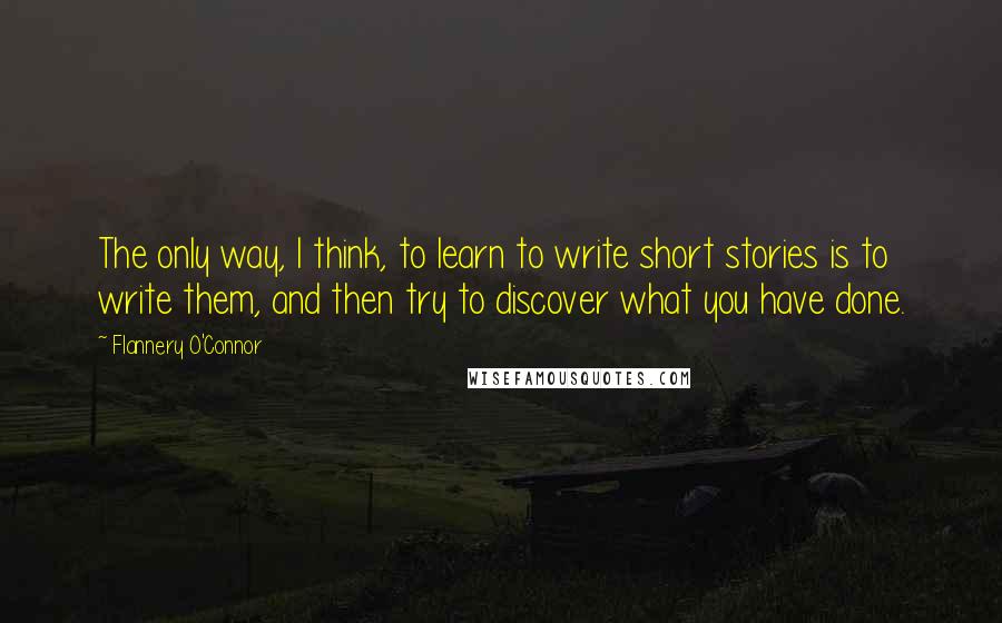 Flannery O'Connor Quotes: The only way, I think, to learn to write short stories is to write them, and then try to discover what you have done.