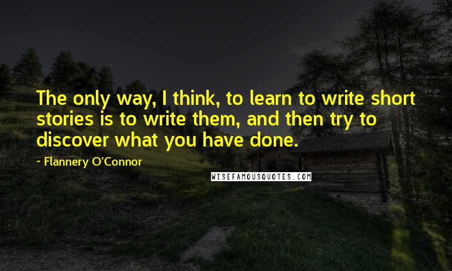 Flannery O'Connor Quotes: The only way, I think, to learn to write short stories is to write them, and then try to discover what you have done.