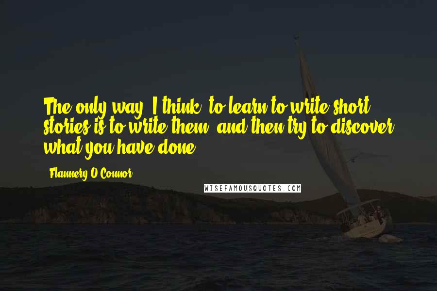 Flannery O'Connor Quotes: The only way, I think, to learn to write short stories is to write them, and then try to discover what you have done.