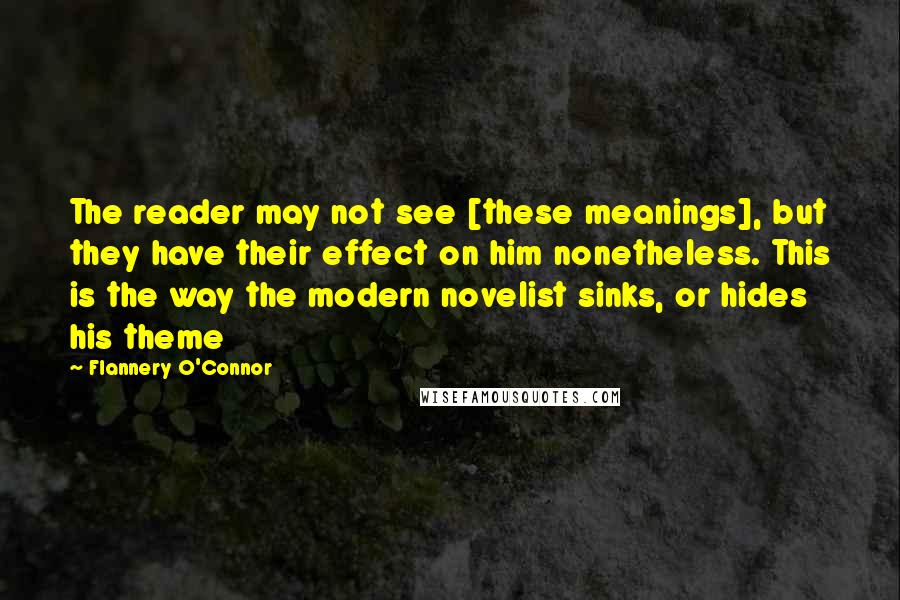 Flannery O'Connor Quotes: The reader may not see [these meanings], but they have their effect on him nonetheless. This is the way the modern novelist sinks, or hides his theme