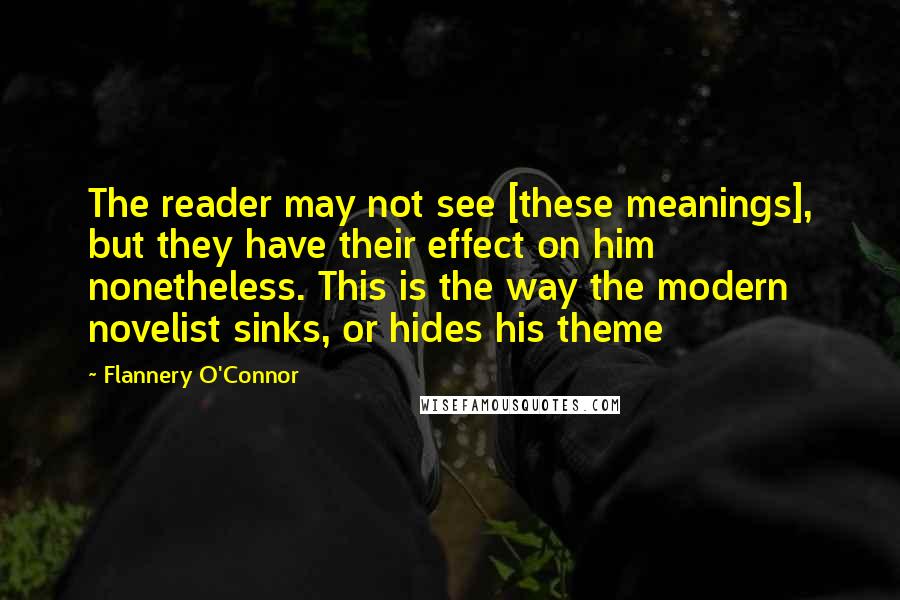 Flannery O'Connor Quotes: The reader may not see [these meanings], but they have their effect on him nonetheless. This is the way the modern novelist sinks, or hides his theme