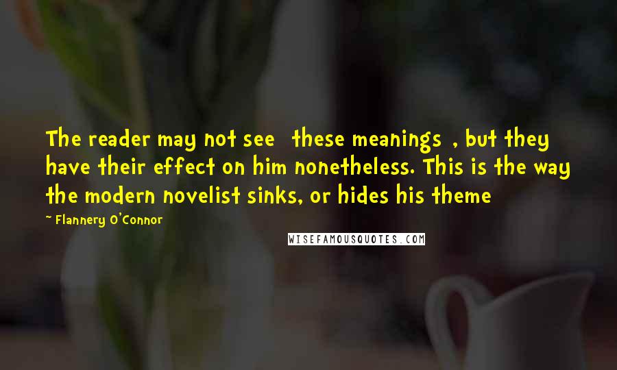 Flannery O'Connor Quotes: The reader may not see [these meanings], but they have their effect on him nonetheless. This is the way the modern novelist sinks, or hides his theme