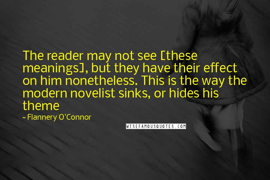 Flannery O'Connor Quotes: The reader may not see [these meanings], but they have their effect on him nonetheless. This is the way the modern novelist sinks, or hides his theme