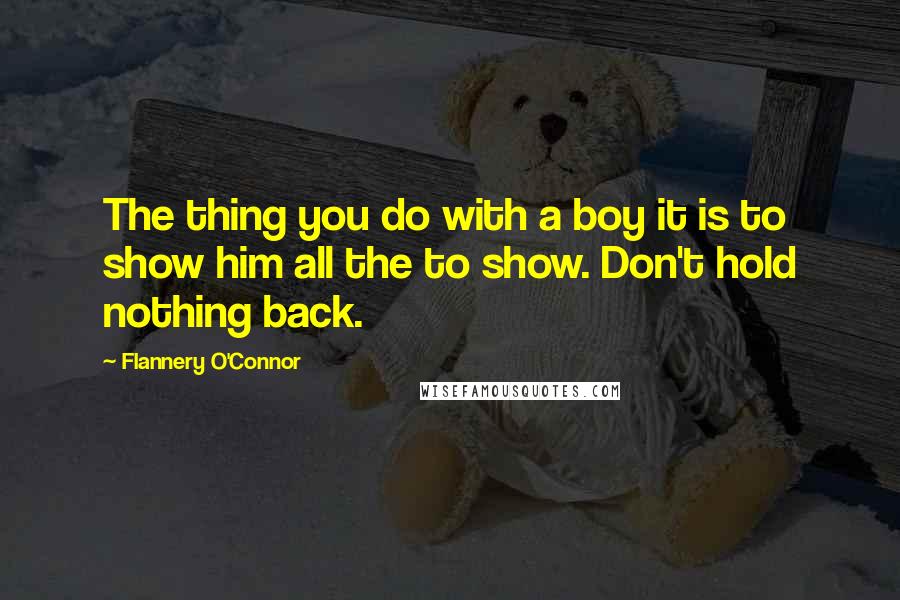 Flannery O'Connor Quotes: The thing you do with a boy it is to show him all the to show. Don't hold nothing back.