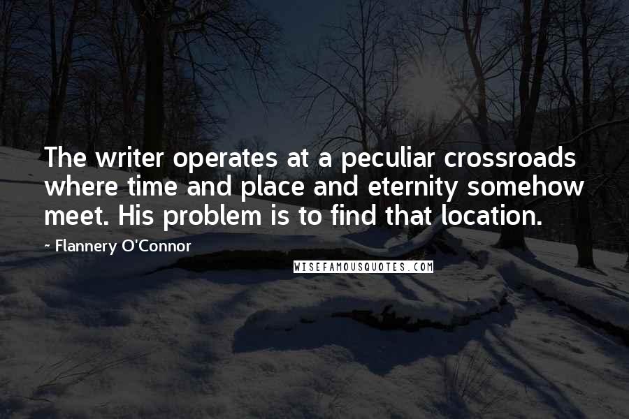 Flannery O'Connor Quotes: The writer operates at a peculiar crossroads where time and place and eternity somehow meet. His problem is to find that location.