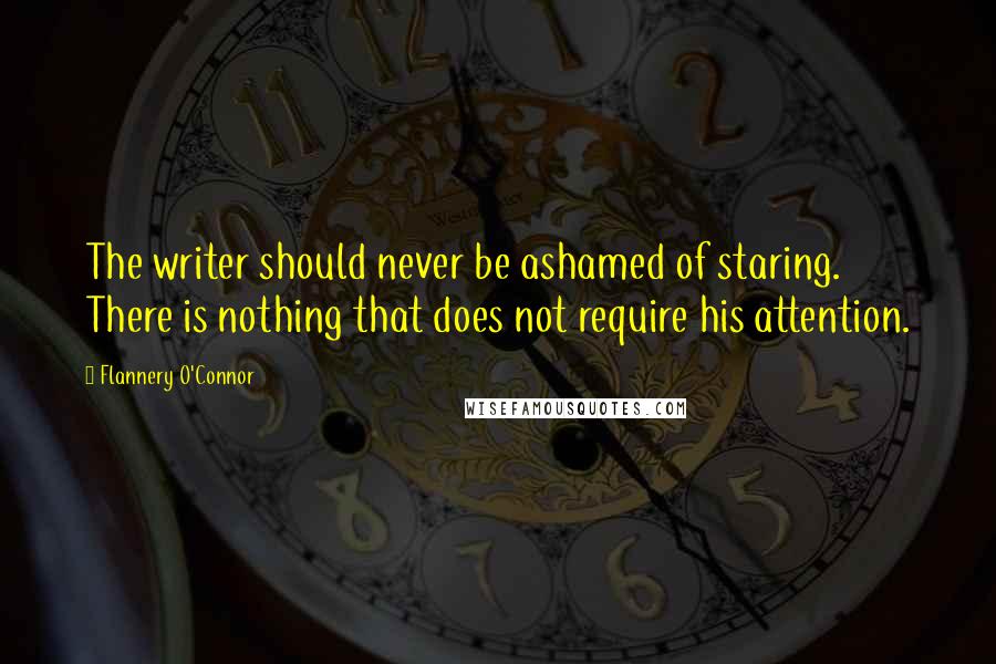 Flannery O'Connor Quotes: The writer should never be ashamed of staring. There is nothing that does not require his attention.