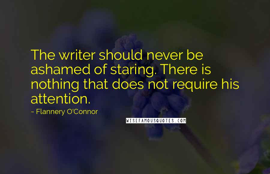 Flannery O'Connor Quotes: The writer should never be ashamed of staring. There is nothing that does not require his attention.