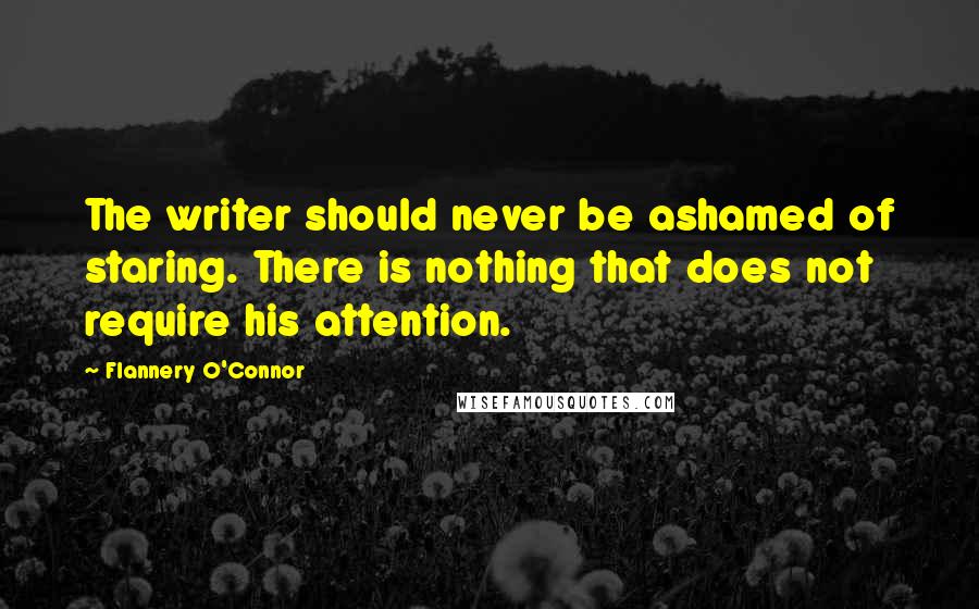 Flannery O'Connor Quotes: The writer should never be ashamed of staring. There is nothing that does not require his attention.