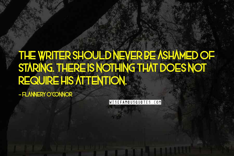 Flannery O'Connor Quotes: The writer should never be ashamed of staring. There is nothing that does not require his attention.