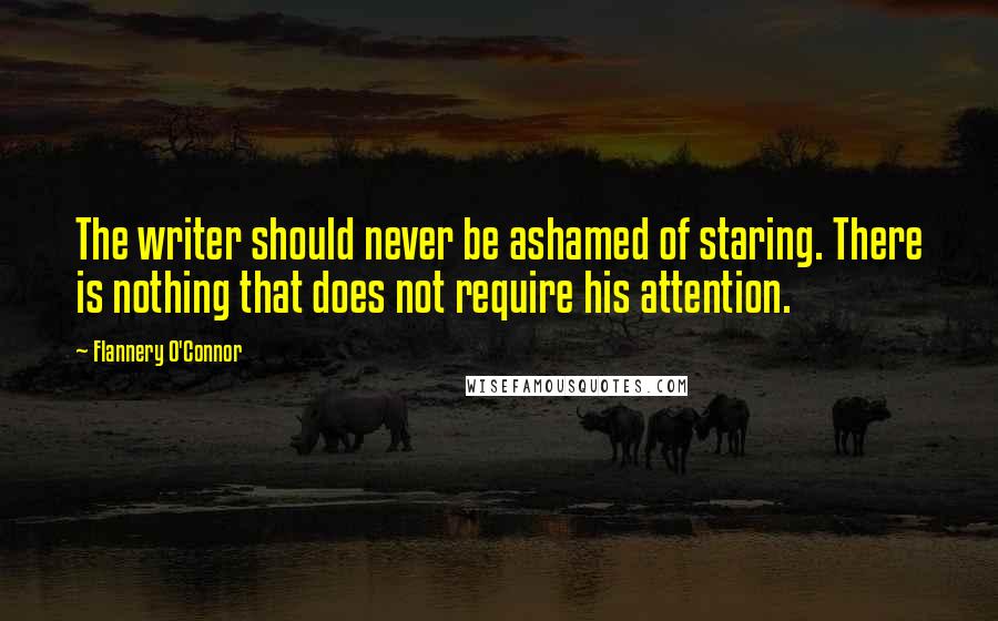 Flannery O'Connor Quotes: The writer should never be ashamed of staring. There is nothing that does not require his attention.