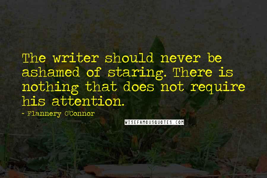 Flannery O'Connor Quotes: The writer should never be ashamed of staring. There is nothing that does not require his attention.