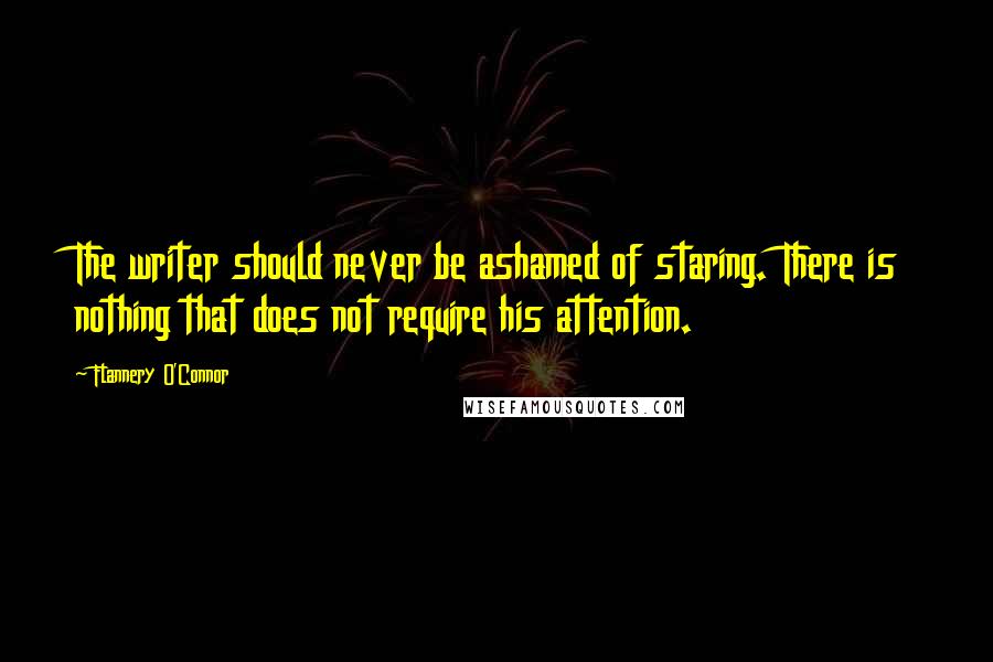 Flannery O'Connor Quotes: The writer should never be ashamed of staring. There is nothing that does not require his attention.