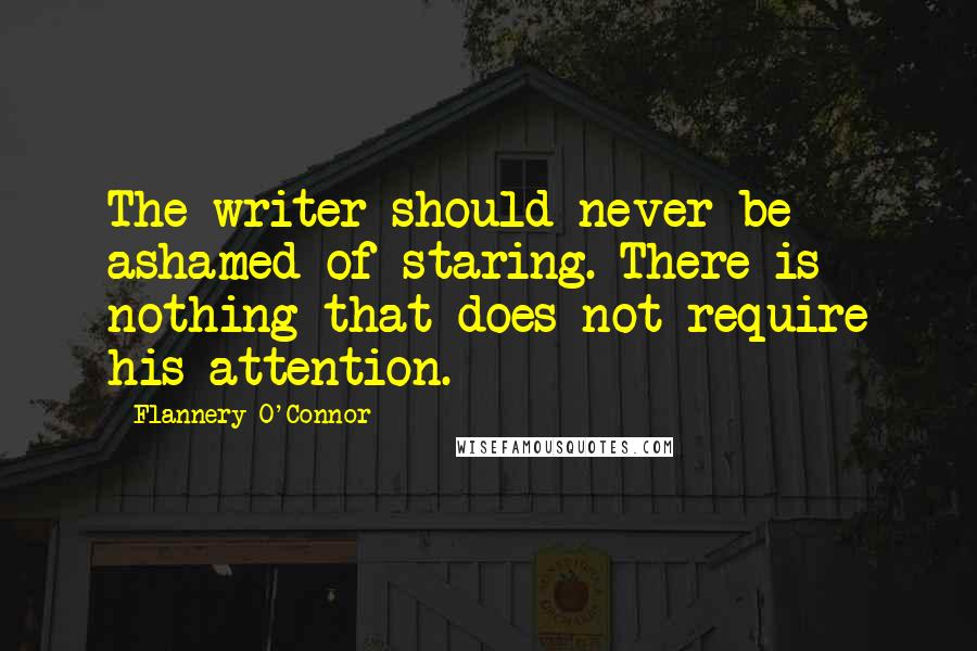 Flannery O'Connor Quotes: The writer should never be ashamed of staring. There is nothing that does not require his attention.