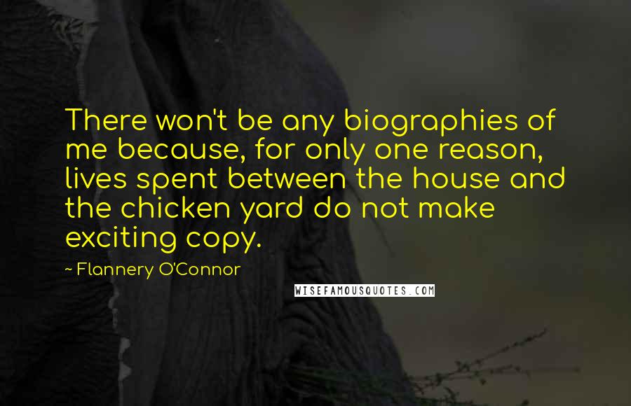 Flannery O'Connor Quotes: There won't be any biographies of me because, for only one reason, lives spent between the house and the chicken yard do not make exciting copy.