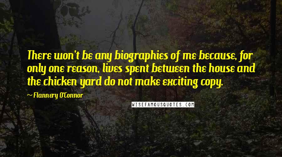 Flannery O'Connor Quotes: There won't be any biographies of me because, for only one reason, lives spent between the house and the chicken yard do not make exciting copy.