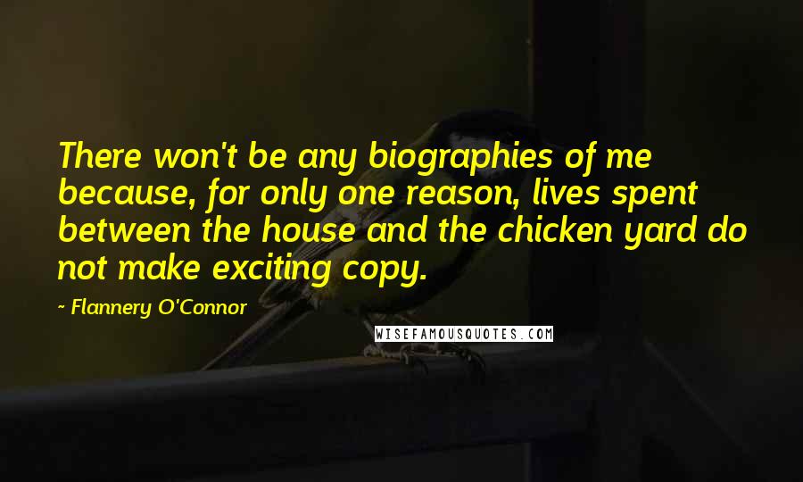 Flannery O'Connor Quotes: There won't be any biographies of me because, for only one reason, lives spent between the house and the chicken yard do not make exciting copy.