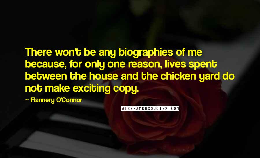 Flannery O'Connor Quotes: There won't be any biographies of me because, for only one reason, lives spent between the house and the chicken yard do not make exciting copy.