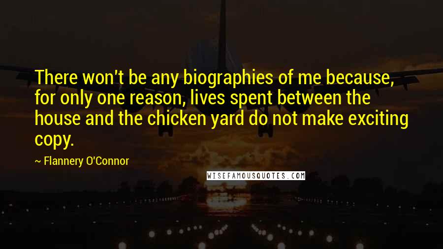 Flannery O'Connor Quotes: There won't be any biographies of me because, for only one reason, lives spent between the house and the chicken yard do not make exciting copy.