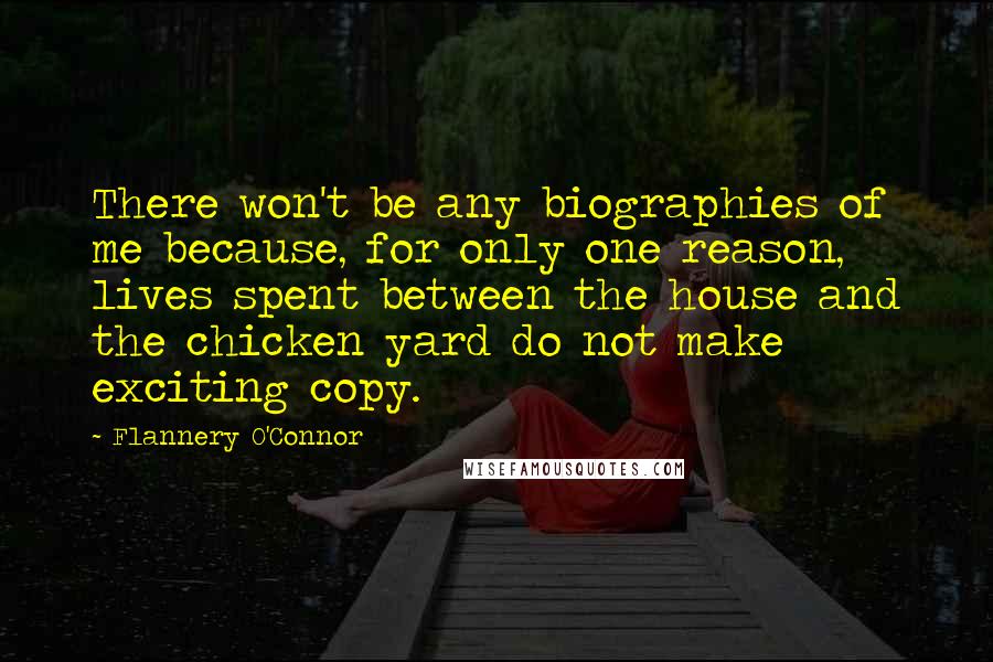Flannery O'Connor Quotes: There won't be any biographies of me because, for only one reason, lives spent between the house and the chicken yard do not make exciting copy.